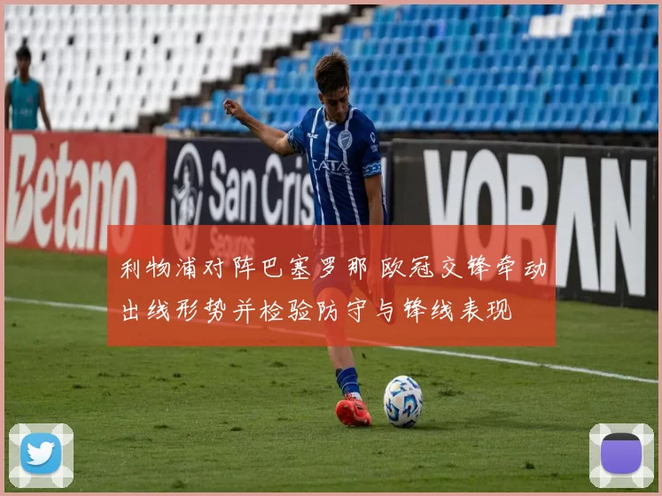 利物浦对阵巴塞罗那 欧冠交锋牵动出线形势并检验防守与锋线表现