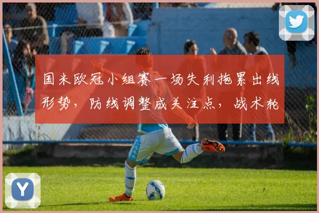 国米欧冠小组赛一场失利拖累出线形势,防线调整成关注点,战术轮换成关键