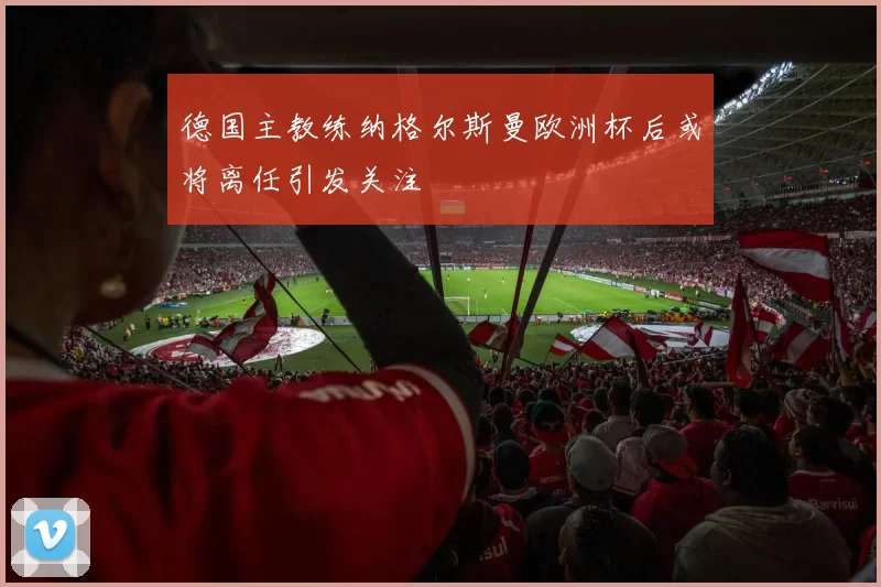 德国主教练纳格尔斯曼欧洲杯后或将离任引发关注