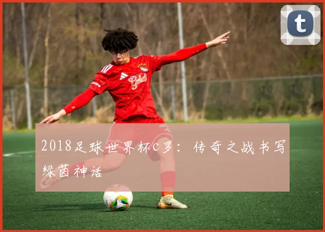 2018足球世界杯c罗：传奇之战书写绿茵神话