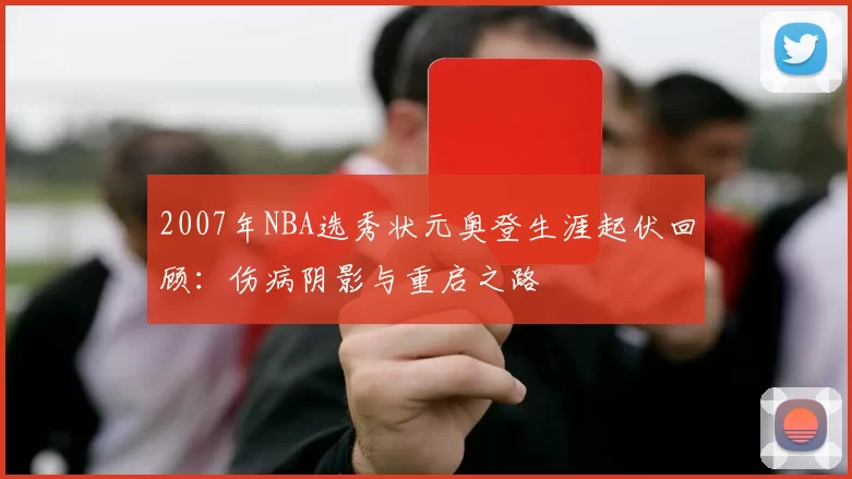 2007年NBA选秀状元奥登生涯起伏回顾：伤病阴影与重启之路