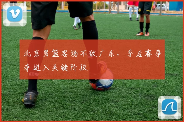 北京男篮客场不敌广东，季后赛争夺进入关键阶段