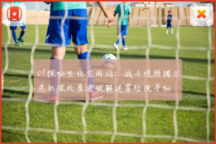 cf探秘生化空间站：战斗视频揭示危机深处勇者破解迷雾险境寻秘