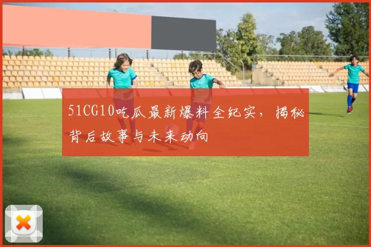 51CG10吃瓜最新爆料全纪实，揭秘背后故事与未来动向