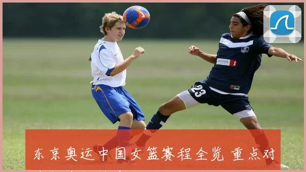 东京奥运中国女篮赛程全览 重点对阵与直播信息
