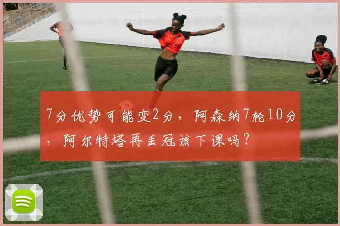 7分优势可能变2分，阿森纳7轮10分，阿尔特塔再丢冠该下课吗？