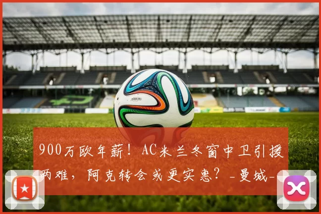 900万欧年薪！AC米兰冬窗中卫引援两难，阿克转会或更实惠？_曼城_金珉载_问题