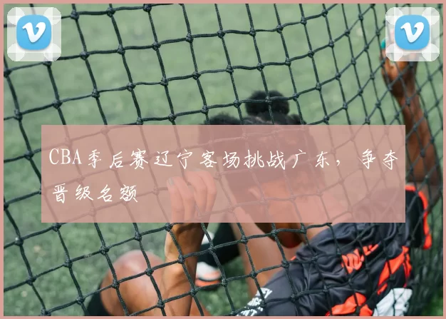 CBA季后赛辽宁客场挑战广东，争夺晋级名额