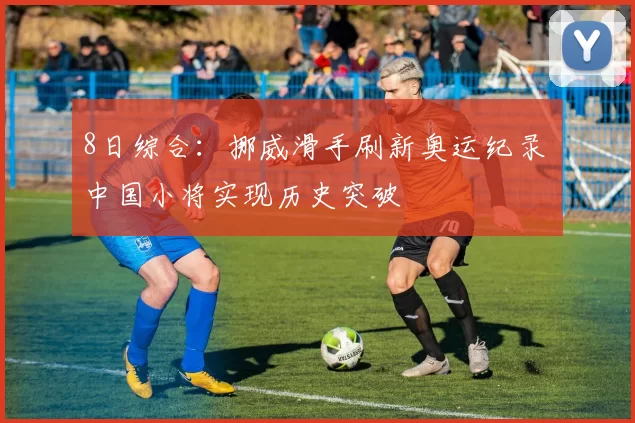 8日综合：挪威滑手刷新奥运纪录 中国小将实现历史突破