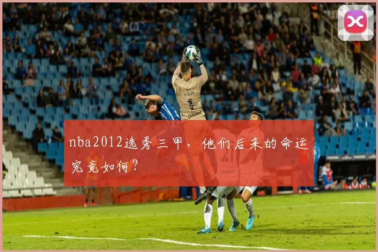 nba2012选秀三甲，他们后来的命运究竟如何？