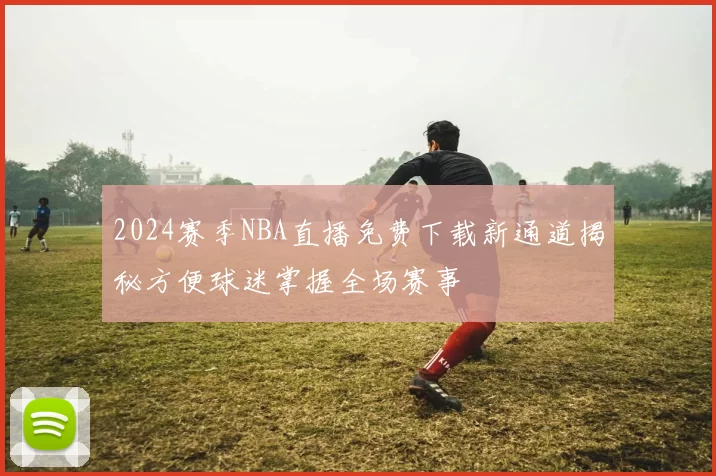 2024赛季NBA直播免费下载新通道揭秘方便球迷掌握全场赛事