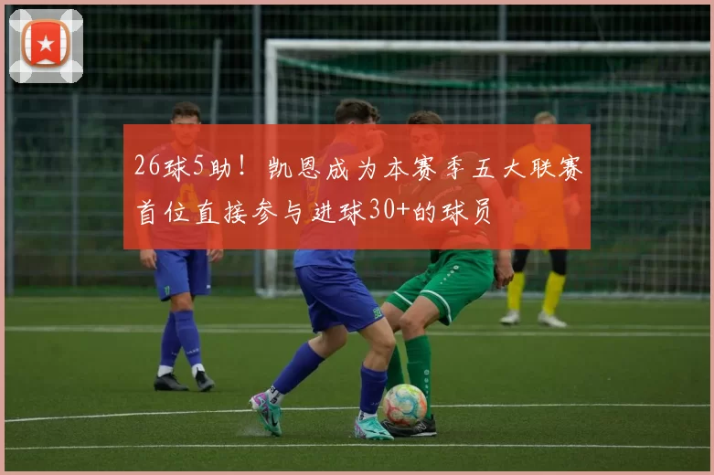 26球5助！凯恩成为本赛季五大联赛首位直接参与进球30+的球员