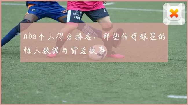 nba个人得分排名，那些传奇球星的惊人数据与背后故事