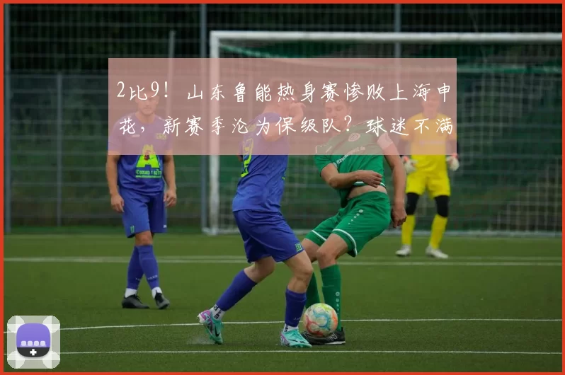 2比9！山东鲁能热身赛惨败上海申花，新赛季沦为保级队？球迷不满