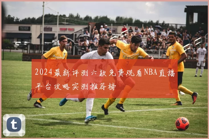 2024最新评测六款免费观看NBA直播平台攻略实测推荐榜
