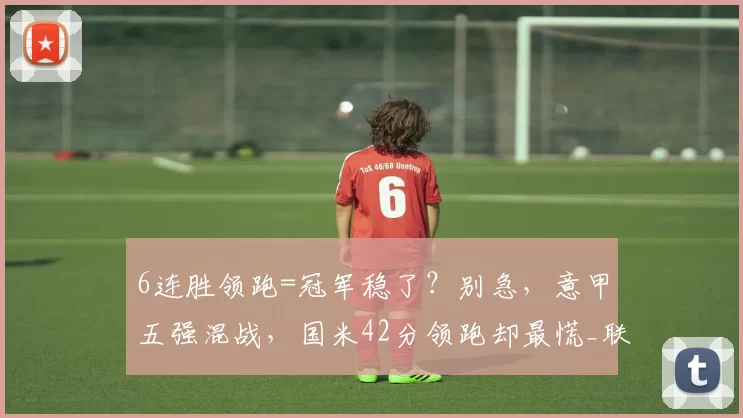 6连胜领跑=冠军稳了?别急,意甲五强混战,国米42分领跑却最慌_联赛_米兰_优势