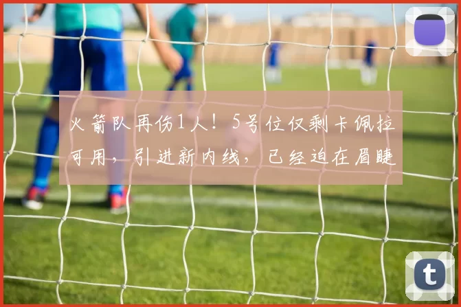 火箭队再伤1人！5号位仅剩卡佩拉可用，引进新内线，已经迫在眉睫